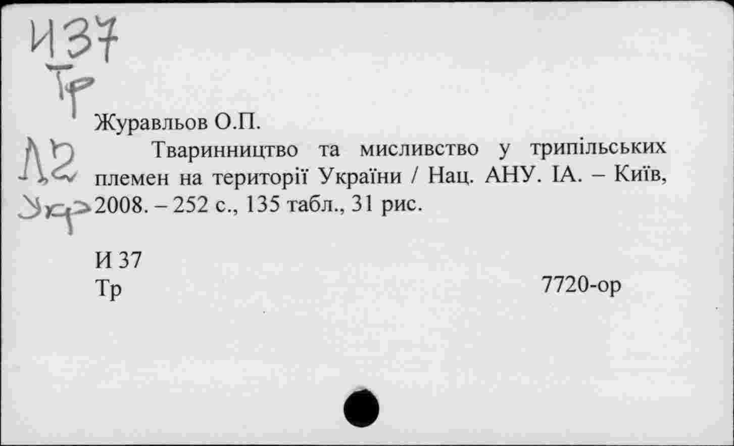 ﻿из?
Журавльов О.П.
А У	Тваринництво та мисливство у трипільських
- племен на території України / Нац. АНУ. ІА. - Київ, ^)С^>2008. - 252 с., 135 табл., 31 рис.
И 37
Тр
7720-ор